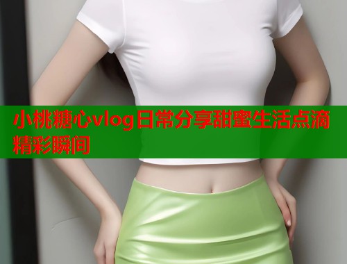 小桃糖心vlog日常分享甜蜜生活点滴精彩瞬间  第1张