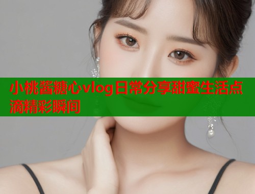 小桃酱糖心vlog日常分享甜蜜生活点滴精彩瞬间  第1张