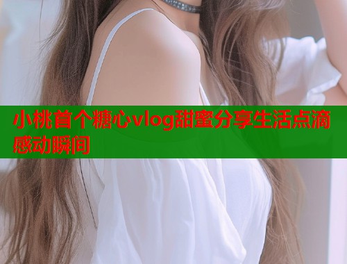 小桃首个糖心vlog甜蜜分享生活点滴感动瞬间  第1张