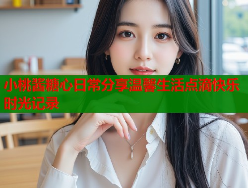 小桃酱糖心日常分享温馨生活点滴快乐时光记录  第2张