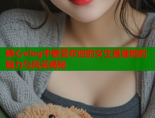 糖心vlog中最受欢迎的女生是谁她的魅力与风采揭秘  第1张
