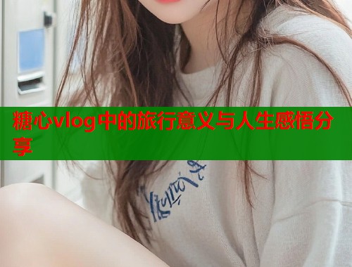 糖心vlog中的旅行意义与人生感悟分享  第1张
