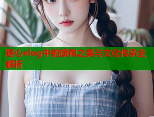 糖心vlog中的旗袍之美与文化传承全解析  第1张