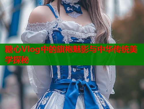 糖心Vlog中的旗袍魅影与中华传统美学探秘  第1张