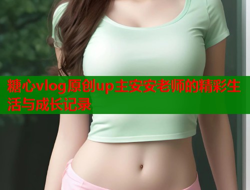 糖心vlog原创up主安安老师的精彩生活与成长记录  第1张