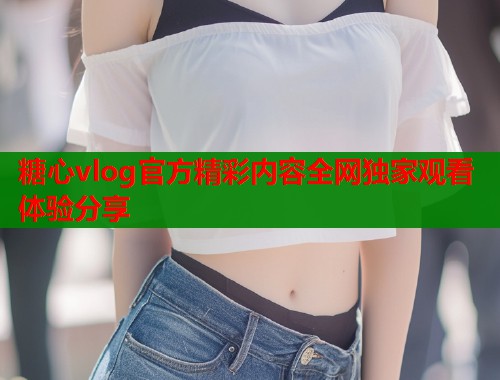 糖心vlog官方精彩内容全网独家观看体验分享  第1张