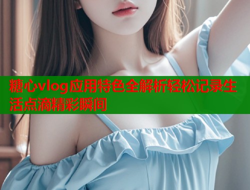 糖心vlog应用特色全解析轻松记录生活点滴精彩瞬间  第1张