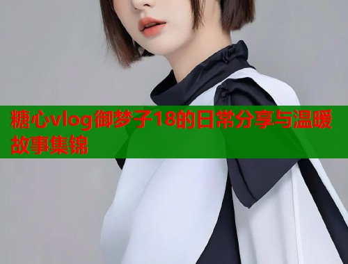 糖心vlog御梦子18的日常分享与温暖故事集锦  第1张