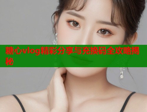 糖心vlog精彩分享与充换码全攻略揭秘  第2张