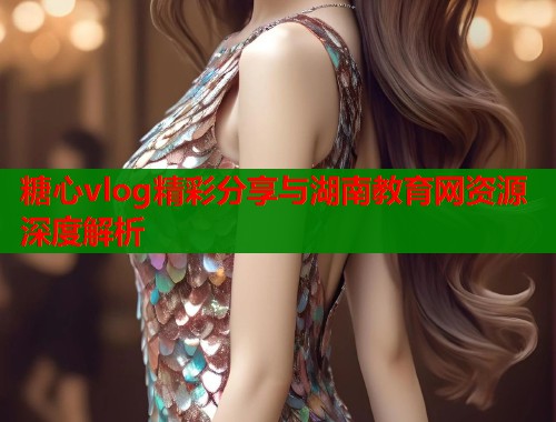 糖心vlog精彩分享与湖南教育网资源深度解析  第1张