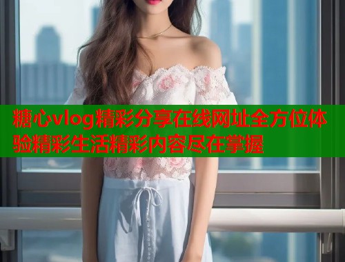 糖心vlog精彩分享在线网址全方位体验精彩生活精彩内容尽在掌握  第1张