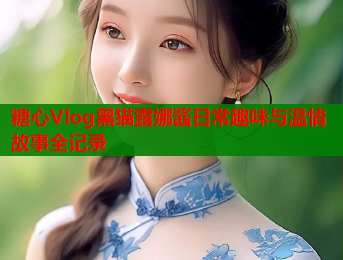 糖心Vlog黑猫露娜酱日常趣味与温情故事全记录  第1张