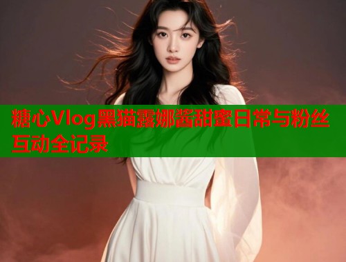 糖心Vlog黑猫露娜酱甜蜜日常与粉丝互动全记录  第1张