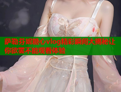 萨勒芬妮糖心vlog精彩瞬间大揭秘让你欲罢不能观看体验  第1张