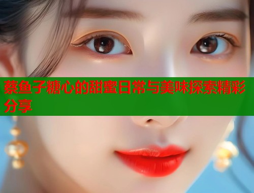 蔡鱼子糖心的甜蜜日常与美味探索精彩分享  第2张
