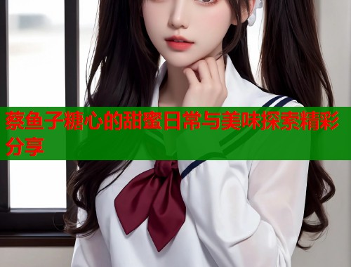 蔡鱼子糖心的甜蜜日常与美味探索精彩分享  第1张