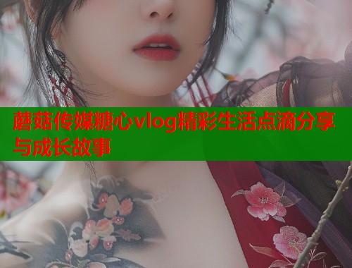 蘑菇传媒糖心vlog精彩生活点滴分享与成长故事  第1张