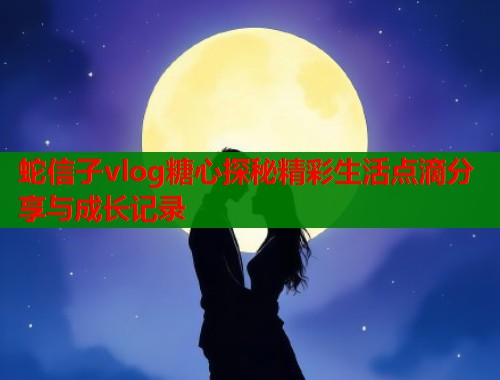 蛇信子vlog糖心探秘精彩生活点滴分享与成长记录  第2张