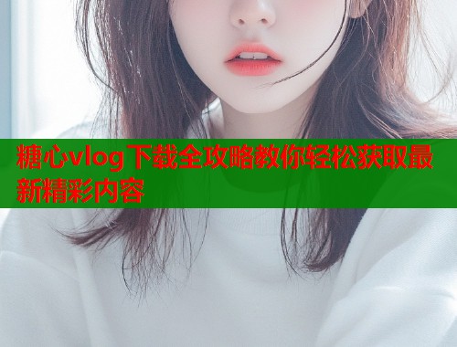 糖心vlog下载全攻略教你轻松获取最新精彩内容  第2张