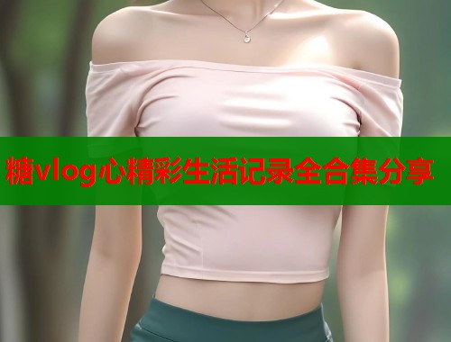 糖vlog心精彩生活记录全合集分享  第1张