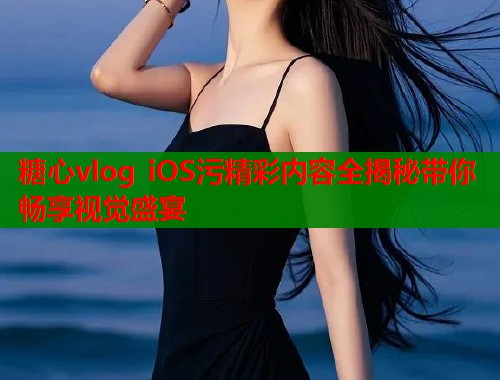 糖心vlog iOS污精彩内容全揭秘带你畅享视觉盛宴  第1张