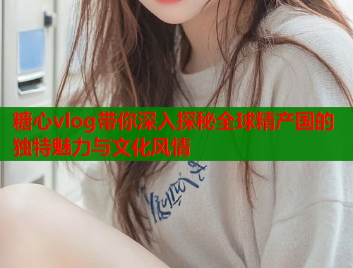 糖心vlog带你深入探秘全球精产国的独特魅力与文化风情  第1张
