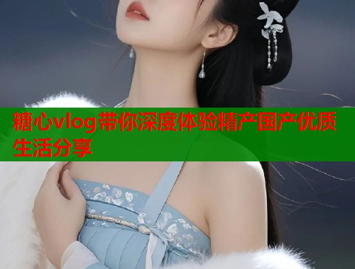 糖心vlog带你深度体验精产国产优质生活分享  第2张