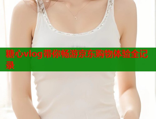 糖心vlog带你畅游京东购物体验全记录  第2张