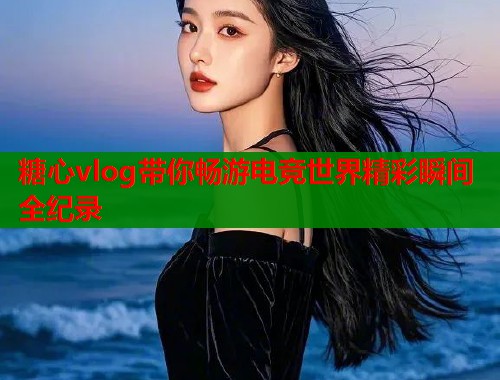 糖心vlog带你畅游电竞世界精彩瞬间全纪录  第2张