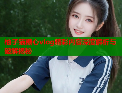 柚子猫糖心vlog精彩内容深度解析与破解揭秘  第1张