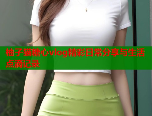 柚子猫糖心vlog精彩日常分享与生活点滴记录  第2张