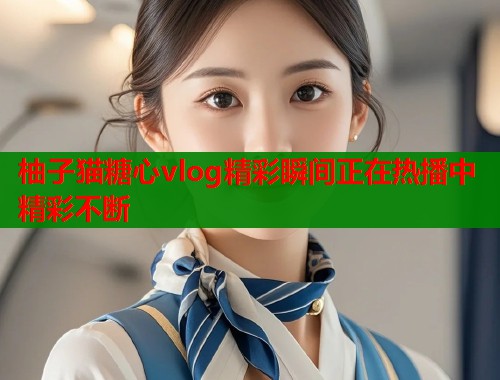柚子猫糖心vlog精彩瞬间正在热播中精彩不断  第2张