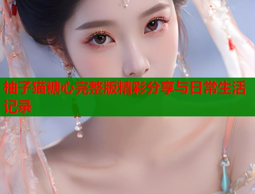柚子猫糖心完整版精彩分享与日常生活记录  第1张