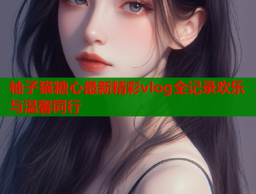 柚子猫糖心最新精彩vlog全记录欢乐与温馨同行  第1张