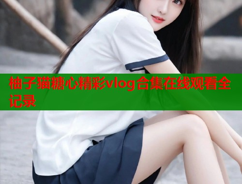 柚子猫糖心精彩vlog合集在线观看全记录  第1张
