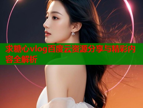 求糖心vlog百度云资源分享与精彩内容全解析  第1张