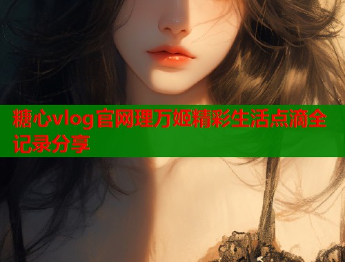 糖心vlog官网理万姬精彩生活点滴全记录分享  第1张