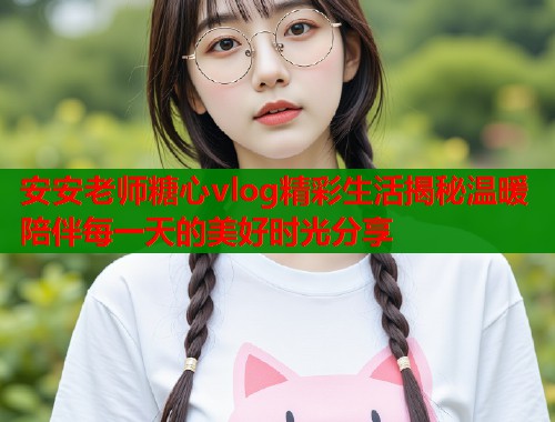 安安老师糖心vlog精彩生活揭秘温暖陪伴每一天的美好时光分享  第1张