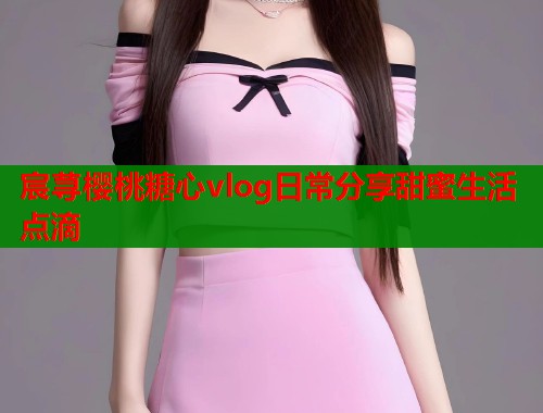宸荨樱桃糖心vlog日常分享甜蜜生活点滴  第1张