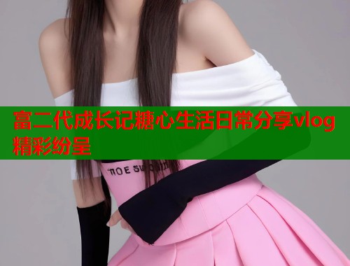 富二代成长记糖心生活日常分享vlog精彩纷呈  第1张