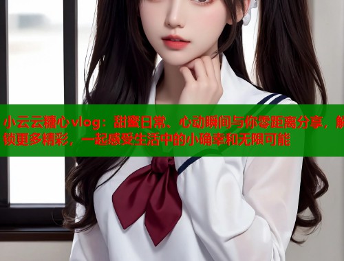 小云云糖心vlog：甜蜜日常、心动瞬间与你零距离分享，解锁更多精彩，一起感受生活中的小确幸和无限可能  第1张
