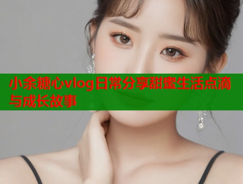 小余糖心vlog日常分享甜蜜生活点滴与成长故事  第2张