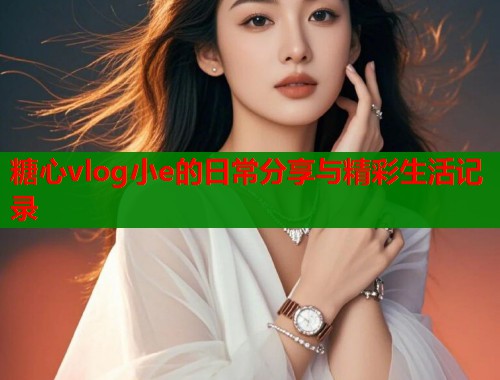 糖心vlog小e的日常分享与精彩生活记录  第1张