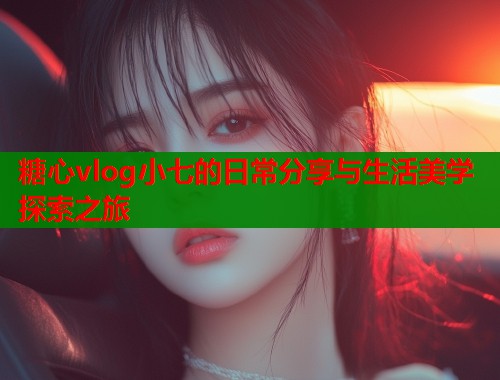 糖心vlog小七的日常分享与生活美学探索之旅  第1张