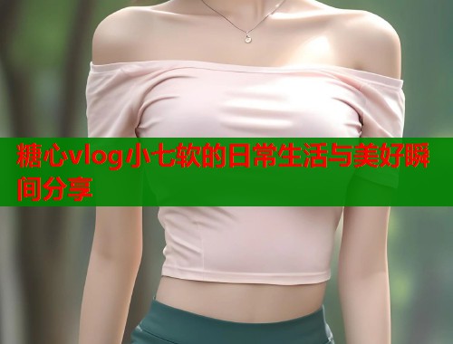 糖心vlog小七软的日常生活与美好瞬间分享  第1张