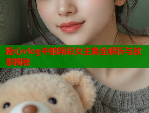 糖心vlog中的精彩女主角全解析与故事揭秘  第1张