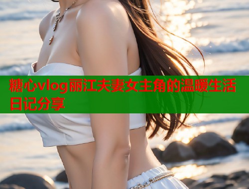 糖心vlog丽江夫妻女主角的温暖生活日记分享  第1张