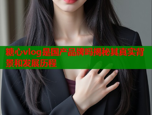 糖心vlog是国产品牌吗揭秘其真实背景和发展历程  第1张