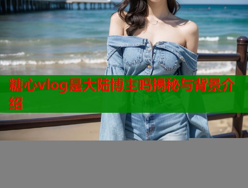 糖心vlog是大陆博主吗揭秘与背景介绍  第1张