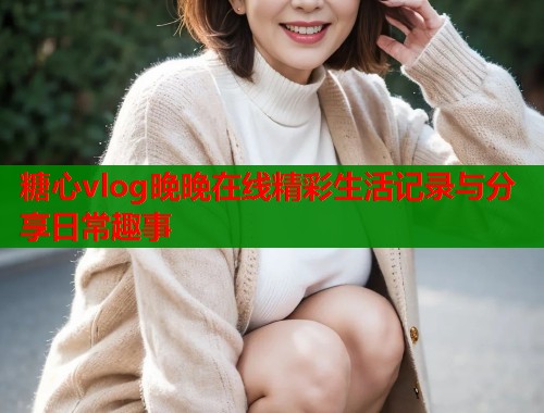糖心vlog晚晚在线精彩生活记录与分享日常趣事  第2张